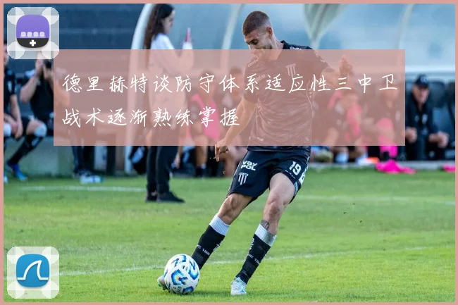 德里赫特谈防守体系适应性三中卫战术逐渐熟练掌握