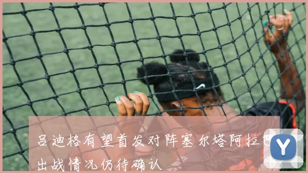 吕迪格有望首发对阵塞尔塔阿拉巴出战情况仍待确认