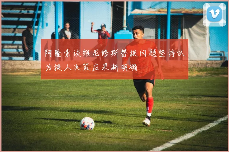 阿隆索谈维尼修斯替换问题坚持认为换人决策应果断明确