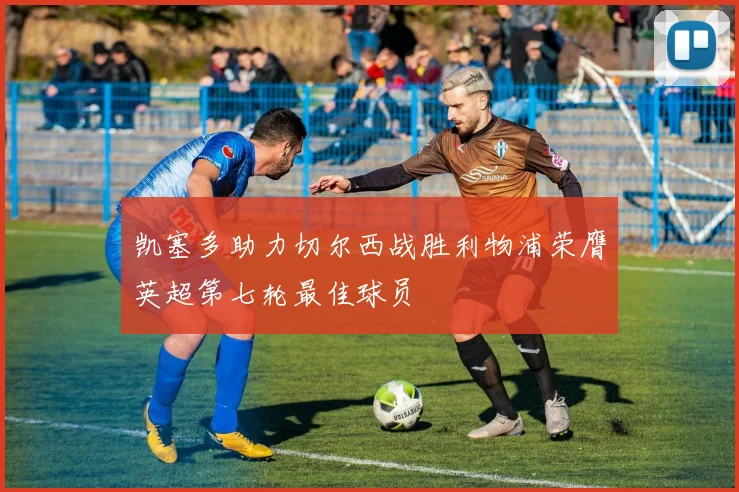 凯塞多助力切尔西战胜利物浦荣膺英超第七轮最佳球员