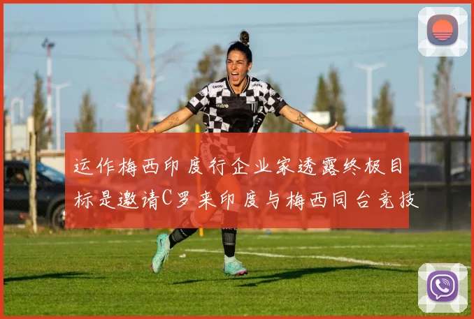 运作梅西印度行企业家透露终极目标是邀请C罗来印度与梅西同台竞技