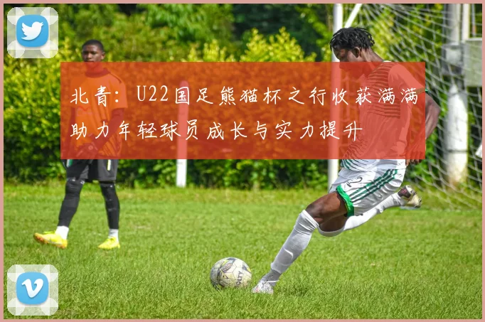 北青:U22国足熊猫杯之行收获满满助力年轻球员成长与实力提升