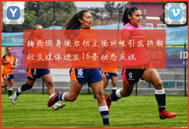 梅西现身埃尔切主场训练引发热潮社交媒体连发16条动态庆祝