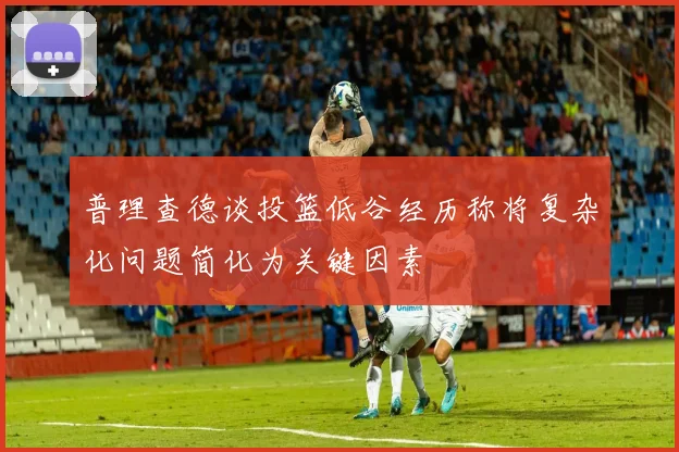 普理查德谈投篮低谷经历称将复杂化问题简化为关键因素