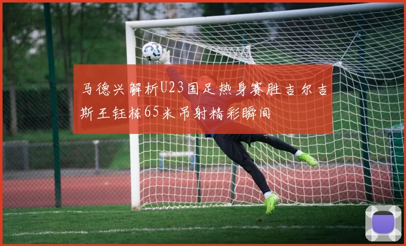 马德兴解析U23国足热身赛胜吉尔吉斯王钰栋65米吊射精彩瞬间