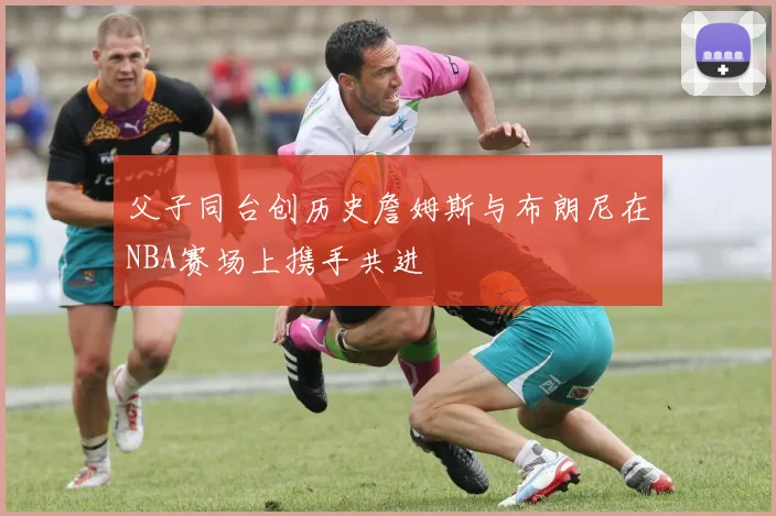 父子同台创历史詹姆斯与布朗尼在NBA赛场上携手共进
