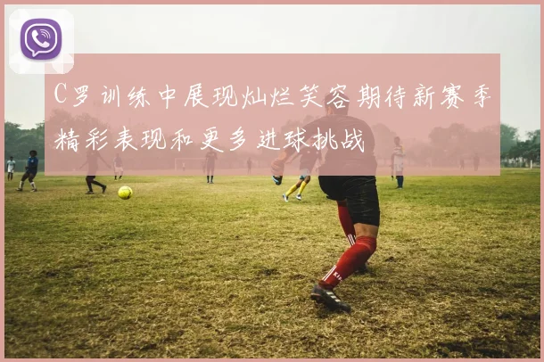 C罗训练中展现灿烂笑容期待新赛季精彩表现和更多进球挑战