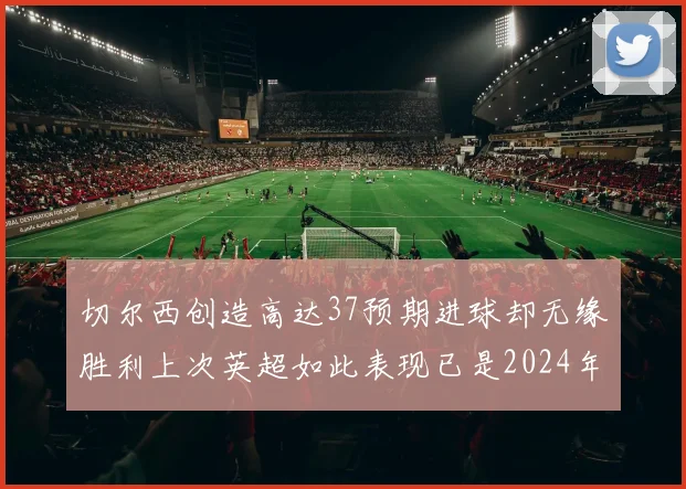 切尔西创造高达37预期进球却无缘胜利上次英超如此表现已是2024年3月