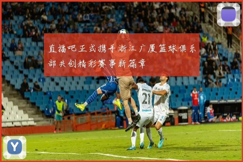 直播吧正式携手浙江广厦篮球俱乐部共创精彩赛事新篇章