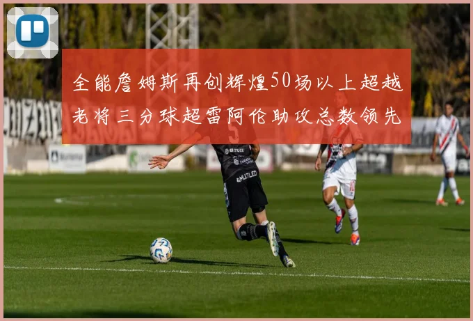 全能詹姆斯再创辉煌50场以上超越老将三分球超雷阿伦助攻总数领先隆多