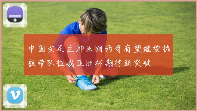 中国女足主帅米利西奇有望继续执教带队征战亚洲杯期待新突破
