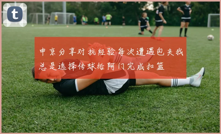 申京分享对抗经验每次遭遇包夹我总是选择传球给阿门完成扣篮