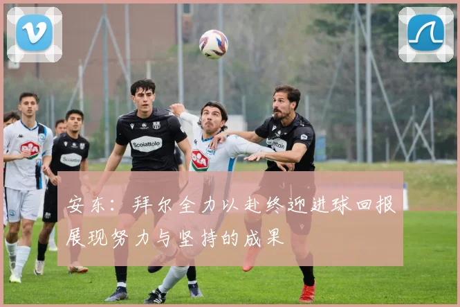安东:拜尔全力以赴终迎进球回报展现努力与坚持的成果