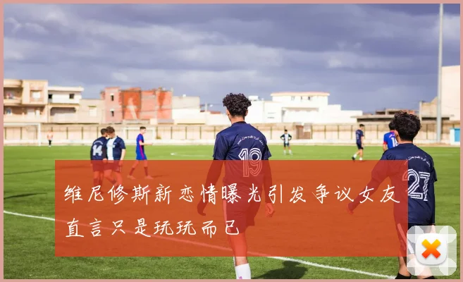 维尼修斯新恋情曝光引发争议女友直言只是玩玩而已