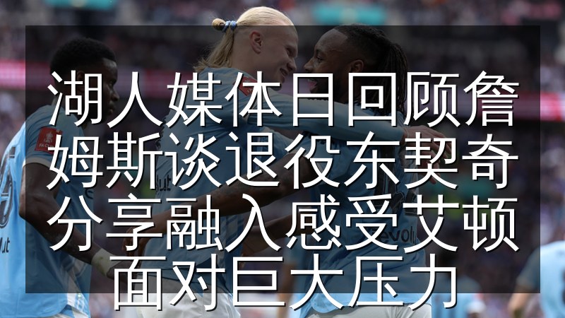 湖人媒体日回顾詹姆斯谈退役东契奇分享融入感受艾顿面对巨大压力